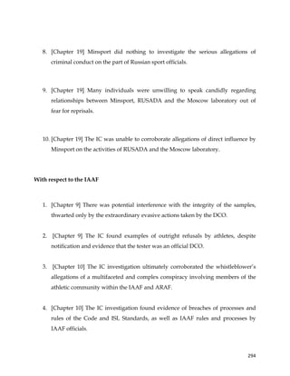  
	
  
	
   294	
  
8. [Chapter 19] Minsport did nothing to investigate the serious allegations of
criminal conduct on the part of Russian sport officials.
9. [Chapter 19] Many individuals were unwilling to speak candidly regarding
relationships between Minsport, RUSADA and the Moscow laboratory out of
fear for reprisals.
10. [Chapter 19] The IC was unable to corroborate allegations of direct influence by
Minsport on the activities of RUSADA and the Moscow laboratory.
With respect to the IAAF
1. [Chapter 9] There was potential interference with the integrity of the samples,
thwarted only by the extraordinary evasive actions taken by the DCO.
2. [Chapter 9] The IC found examples of outright refusals by athletes, despite
notification and evidence that the tester was an official DCO.
3. [Chapter 10] The IC investigation ultimately corroborated the whistleblower’s
allegations of a multifaceted and complex conspiracy involving members of the
athletic community within the IAAF and ARAF.
4. [Chapter 10] The IC investigation found evidence of breaches of processes and
rules of the Code and ISL Standards, as well as IAAF rules and processes by
IAAF officials.
 