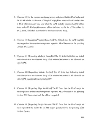  
	
  
	
   295	
  
5. [Chapter 18] For the reasons mentioned above, and given that the IAAF only sent
the ARAF official notification of Sergey Kirdyapkin’s abnormal ABP on October
1, 2012, which is nearly one year after the IAAF initially informed ARAF of his
abnormal ABP (Kirdyapkin was an athlete included on the list of November 18,
2011), the IC considers that there was an excessive time delay.
6. [Chapter 18] [Regarding Vladimir Kanaykin] The IC finds that the IAAF ought to
have expedited the results management report to ARAF because of the pending
London 2012 Games.
7. [Chapter 18] [Regarding Vladimir Kanaykin] The IC finds that following initial
contact there was an excessive delay of 18 months before the IAAF followed up
with ARAF.
8. [Chapter 18] [Regarding Valeriy Borchin] The IC finds that following initial
contact there was an excessive delay of 21 months before the IAAF followed up
with ARAF regarding the potential ADRV.
9. [Chapter 18] [Regarding Olga Kaniskina] The IC finds that the IAAF ought to
have expedited the results management report to ARAF because of the pending
London 2012 Games in which the athlete competed.
10. [Chapter 18] [Regarding Sergey Bakulin] The IC finds that the IAAF ought to
have expedited the matter to an ABP expert panel prior to the pending 2012
London Games.
 