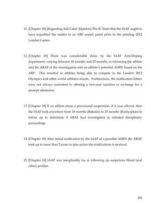  
	
  
	
   296	
  
11. [Chapter 18] [Regarding Asli Cakir Alptekin] The IC finds that the IAAF ought to
have expedited the matter to an ABP expert panel prior to the pending 2012
London Games.
12. [Chapter 18] There was considerable delay by the IAAF Anti-Doping
department, varying between 18 months and 25 months, in informing the athlete
and the ARAF of the investigation into an athlete’s potential ADRV based on the
ABP. This resulted in athletes being able to compete in the London 2012
Olympics and other world athletics events. Furthermore, the notification letters
were not always consistent in offering a two-year sanction in exchange for a
prompt admission.
13. [Chapter 18] If an athlete chose a provisional suspension, if it was offered, then
the IAAF took anywhere from 18 months (Bakulin) to 25 months (Kirdyapkin) to
follow up to determine if ARAF had investigated or initiated disciplinary
proceedings.
14. [Chapter 18] After initial notification by the IAAF of a possible ADRV the ARAF
took up to more than 2 years to take action the notifications it received.
15. [Chapter 18] IAAF was inexplicably lax in following up suspicious blood (and
other) profiles.
 