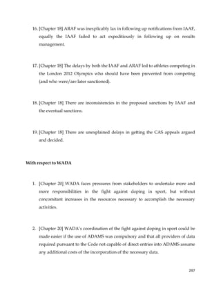  
	
  
	
   297	
  
16. [Chapter 18] ARAF was inexplicably lax in following up notifications from IAAF,
equally the IAAF failed to act expeditiously in following up on results
management.
17. [Chapter 18] The delays by both the IAAF and ARAF led to athletes competing in
the London 2012 Olympics who should have been prevented from competing
(and who were/are later sanctioned).
18. [Chapter 18] There are inconsistencies in the proposed sanctions by IAAF and
the eventual sanctions.
19. [Chapter 18] There are unexplained delays in getting the CAS appeals argued
and decided.
With respect to WADA
1. [Chapter 20] WADA faces pressures from stakeholders to undertake more and
more responsibilities in the fight against doping in sport, but without
concomitant increases in the resources necessary to accomplish the necessary
activities.
2. [Chapter 20] WADA’s coordination of the fight against doping in sport could be
made easier if the use of ADAMS was compulsory and that all providers of data
required pursuant to the Code not capable of direct entries into ADAMS assume
any additional costs of the incorporation of the necessary data.
 