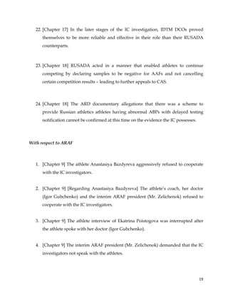  
	
  
	
   19	
  
22. [Chapter 17] In the later stages of the IC investigation, IDTM DCOs proved
themselves to be more reliable and effective in their role than their RUSADA
counterparts.
23. [Chapter 18] RUSADA acted in a manner that enabled athletes to continue
competing by declaring samples to be negative for AAFs and not cancelling
certain competition results – leading to further appeals to CAS.
24. [Chapter 18] The ARD documentary allegations that there was a scheme to
provide Russian athletics athletes having abnormal ABPs with delayed testing
notification cannot be confirmed at this time on the evidence the IC possesses.
With respect to ARAF
1. [Chapter 9] The athlete Anastasiya Bazdyreva aggressively refused to cooperate
with the IC investigators.
2. [Chapter 9] [Regarding Anastasiya Bazdyreva] The athlete’s coach, her doctor
(Igor Gubchenko) and the interim ARAF president (Mr. Zelichenok) refused to
cooperate with the IC investigators.
3. [Chapter 9] The athlete interview of Ekatrina Poistogova was interrupted after
the athlete spoke with her doctor (Igor Gubchenko).
4. [Chapter 9] The interim ARAF president (Mr. Zelichenok) demanded that the IC
investigators not speak with the athletes.
 