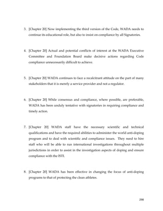  
	
  
	
   298	
  
3. [Chapter 20] Now implementing the third version of the Code, WADA needs to
continue its educational role, but also to insist on compliance by all Signatories.
4. [Chapter 20] Actual and potential conflicts of interest at the WADA Executive
Committee and Foundation Board make decisive actions regarding Code
compliance unnecessarily difficult to achieve.
5. [Chapter 20] WADA continues to face a recalcitrant attitude on the part of many
stakeholders that it is merely a service provider and not a regulator.
6. [Chapter 20] While consensus and compliance, where possible, are preferable,
WADA has been unduly tentative with signatories in requiring compliance and
timely action.
7. [Chapter 20] WADA staff have the necessary scientific and technical
qualifications and have the required abilities to administer the world anti-doping
program and to deal with scientific and compliance issues. They need to hire
staff who will be able to run international investigations throughout multiple
jurisdictions in order to assist in the investigation aspects of doping and ensure
compliance with the ISTI.
8. [Chapter 20] WADA has been effective in changing the focus of anti-doping
programs to that of protecting the clean athletes.
 