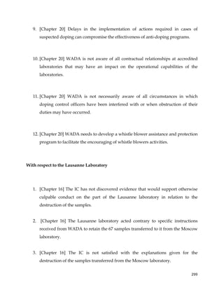  
	
  
	
   299	
  
9. [Chapter 20] Delays in the implementation of actions required in cases of
suspected doping can compromise the effectiveness of anti-doping programs.
10. [Chapter 20] WADA is not aware of all contractual relationships at accredited
laboratories that may have an impact on the operational capabilities of the
laboratories.
11. [Chapter 20] WADA is not necessarily aware of all circumstances in which
doping control officers have been interfered with or when obstruction of their
duties may have occurred.
12. [Chapter 20] WADA needs to develop a whistle blower assistance and protection
program to facilitate the encouraging of whistle blowers activities.
With respect to the Lausanne Laboratory
1. [Chapter 16] The IC has not discovered evidence that would support otherwise
culpable conduct on the part of the Lausanne laboratory in relation to the
destruction of the samples.
2. [Chapter 16] The Lausanne laboratory acted contrary to specific instructions
received from WADA to retain the 67 samples transferred to it from the Moscow
laboratory.
3. [Chapter 16] The IC is not satisfied with the explanations given for the
destruction of the samples transferred from the Moscow laboratory.
 