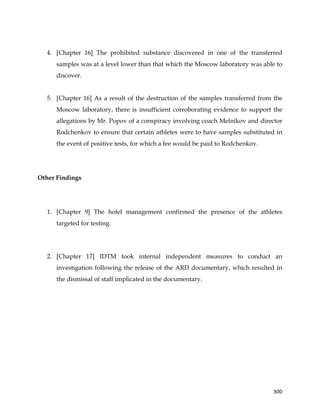  
	
  
	
   300	
  
4. [Chapter 16] The prohibited substance discovered in one of the transferred
samples was at a level lower than that which the Moscow laboratory was able to
discover.
5. [Chapter 16] As a result of the destruction of the samples transferred from the
Moscow laboratory, there is insufficient corroborating evidence to support the
allegations by Mr. Popov of a conspiracy involving coach Melnikov and director
Rodchenkov to ensure that certain athletes were to have samples substituted in
the event of positive tests, for which a fee would be paid to Rodchenkov.
Other Findings
1. [Chapter 9] The hotel management confirmed the presence of the athletes
targeted for testing.
2. [Chapter 17] IDTM took internal independent measures to conduct an
investigation following the release of the ARD documentary, which resulted in
the dismissal of staff implicated in the documentary.
 