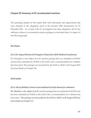  
	
  
	
   301	
  
Chapter 22: Summary of IC recommended sanctions
The preceding chapters of this report dealt with individuals and organizations that
were included in the allegations aired in the German ARD documentary on 03
December 2014. As a result of the IC investigation into these allegations, the IC has
sufficient evidence to recommend sanction packages as described below in respect of
the following people:
22.1 Doctor
	
  
22.1.1 Dr. Sergey Nikolaevich Portugalov (Chief of the ARAF Medical Commission)
Dr. Portugalov is the subject of an IC sanction package that was submitted to WADA
and has been submitted by WADA to the IAAF with a recommendation for a lifetime
ban from sport. This package was forwarded by the IAAF to ARAF on 08 August 2015
(for more details see Chapter 10).
22.2 Coaches
	
  
22.2.1 Alexey Melnikov (Senior Coach and Head Coach for Russia for endurance)
Mr. Melnikov is the subject of an IC sanction package that was submitted to WADA and
has been submitted by WADA to the IAAF with a recommendation for a lifetime ban
from sport. This package was forwarded by the IAAF to ARAF on 08 August 2015 (for
more details see Chapter 11).
 