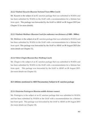  
	
  
	
   302	
  
22.2.2 Vladimir Kazarin (Russian National Team 800m Coach)
Mr. Kazarin is the subject of an IC sanction package that was submitted to WADA and
has been submitted by WADA to the IAAF with a recommendation for a lifetime ban
from sport. This package was forwarded by the IAAF to ARAF on 08 August 2015 (see
Chapter 11 for more details).
22.2.3 Vladimir Mokhnev (Russian Coach for endurance run distances of 1000 - 3000m).
Mr. Mokhnev is the subject of an IC sanction package that was submitted to WADA and
has been submitted by WADA to the IAAF with a recommendation for a lifetime ban
from sport. This package was forwarded by the IAAF to ARAF on 08 August 2015 (for
more details see Chapter 11).
22.2.4 Viktor Chegin (Russian Race Walking Coach)
Mr. Chegin is the subject of an IC sanction package that was submitted to WADA and
has been submitted by WADA to the IAAF with a recommendation for a lifetime ban
from sport. This package was forwarded by the IAAF to ARAF on 08 August 2015.
(for more details see Chapter 11)	
  
22.3 Athletes mentioned in ARD Documentary Subject to IC sanction package
22.3.1 Ekaterina Poistogova (Russian middle distance runner)
Ms. Poistogova is the subject of an IC sanction package that was submitted to WADA
and has been submitted by WADA to the IAAF with a recommendation for a lifetime
ban from sport. This package was forwarded by the IAAF to ARAF on 08 August 2015
(for more details see Chapter 18).
 
