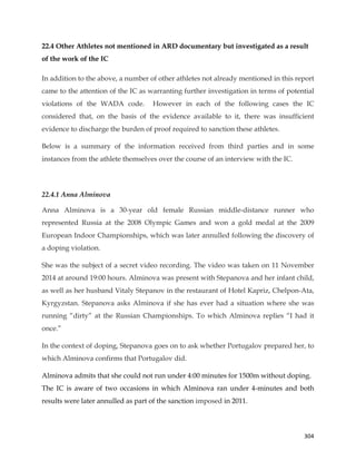  
	
  
	
   304	
  
22.4 Other Athletes not mentioned in ARD documentary but investigated as a result
of the work of the IC
In addition to the above, a number of other athletes not already mentioned in this report
came to the attention of the IC as warranting further investigation in terms of potential
violations of the WADA code. However in each of the following cases the IC
considered that, on the basis of the evidence available to it, there was insufficient
evidence to discharge the burden of proof required to sanction these athletes.
Below is a summary of the information received from third parties and in some
instances from the athlete themselves over the course of an interview with the IC.
22.4.1 Anna Alminova
Anna Alminova is a 30-year old female Russian middle-distance runner who
represented Russia at the 2008 Olympic Games and won a gold medal at the 2009
European Indoor Championships, which was later annulled following the discovery of
a doping violation.
She was the subject of a secret video recording. The video was taken on 11 November
2014 at around 19:00 hours. Alminova was present with Stepanova and her infant child,
as well as her husband Vitaly Stepanov in the restaurant of Hotel Kapriz, Chelpon-Ata,
Kyrgyzstan. Stepanova asks Alminova if she has ever had a situation where she was
running “dirty” at the Russian Championships. To which Alminova replies “I had it
once.”
In the context of doping, Stepanova goes on to ask whether Portugalov prepared her, to
which Alminova confirms that Portugalov did.
Alminova admits that she could not run under 4:00 minutes for 1500m without doping.
The IC is aware of two occasions in which Alminova ran under 4-minutes and both
results were later annulled as part of the sanction imposed in 2011.
 