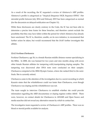  
	
  
	
   305	
  
As a result of the recording, the IC requested a review of Alminova’s ABP profiles.
Alminova’s profile is categorized as “Atypical (Sequence HGB, Sequence OFFS)”. Her
steroidal profile between July 2014 and February 2015 has been categorized as normal
(for the discussion on delayed notification see Chapter 11).
While these disclosures are clearly contrary to the Code, the IC has not been able to
determine a precise time frame for these breaches, and therefore cannot exclude the
possibility that they may have fallen within the period for which Alminova has already
been sanctioned. The IC is, therefore, unable, on its own initiative, to recommend that
further action be taken, but would recommend that the IAAF further investigate this
athlete.
22.4.2 Svetlana Cherkasova
Svetlana Cherkasova, age 36, is a female Russian middle distance runner specializing in
the 800m. In 2008, she was banned for two years and nine months along with seven
other female Russian athletes for tampering with/manipulating doping samples. The
tampering was discovered after DNA tests were conducted on their samples.
Cherkasova competed at the 2004 Olympic Games, where she ranked third in the semi-
finals. She is currently retired.
Cherkasova came to the attention of the investigation due to a secret recording in which
Kazarin states that the whistleblower could run faster than Cherkasova, even though
Cherkasova was doping and the whistleblower was not.
The team sought to interview Cherkasova to establish whether she could provide
information regarding the ARD documentary or doping regimes within ARAF. There
were, however, no contact details for Cherkasova in ADAMS and Open Source and
media searches did not reveal any alternative means by which to contact her.
The investigative team requested a review of Cherkasova’s ABP profiles. There was no
blood or steroid profile available for analysis.
 