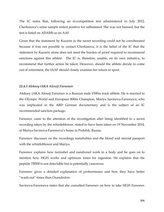  
	
  
	
   306	
  
The IC notes that, following an in-competition test administered in July 2012,
Cherkasova’s urine sample tested positive for salbutamol. She was not banned, but the
test is listed on ADAMS as an AAF.
Given that the statement by Kazarin in the secret recording could not be corroborated
because it was not possible to contact Cherkasova, it is the belief of the IC that the
statement by Kazarin alone does not meet the burden of proof required to recommend
sanctions against this athlete. The IC is, therefore, unable, on its own initiative, to
recommend that further action be taken. However, should the athlete decide to come
out of retirement, the IAAF should closely examine her return to sport.
22.4.3 Aleksey (AKA Alexej) Farsonov
Aleksey (AKA Alexej) Farsonov is a Russian male 1500m track athlete. He is married to
the Olympic World and European 800m Champion, Mariya Savinova-Farsonova, who
was implicated in the ARD German documentary and is the subject of an IC
recommended sanction package.
Farsonov came to the attention of the investigation after being identified in a secret
recording taken by the whistleblower, stated to have been taken on 19 November 2014,
at Mariya Savinova-Farsonova’s home in Podolsk, Russia.
Farsonov discusses on the recordings metabolites and the blood and steroid passport
with the whistleblower and Mariya.
Farsonov explains how turinabol and nandronol work in a body and he goes on to
mention how HGH works and optimum times for ingestion. He explains that the
peptide TB500 is not detectable but is potentially cancerous.
Farsonov gives a detailed explanation of prohormones and how they have better
“wash-out” times than Oxandrolon.
Savinova-Farsonova states that she consulted Farsonov on how to take HGH Farsonov
 