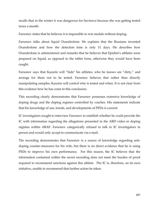  
	
  
	
   307	
  
recalls that in the winter it was dangerous for Savinova because she was getting tested
twice a month.
Farsonov states that he believes it is impossible to win medals without doping.
Farsonov talks about liquid Oxandrolone. He explains that the Russians invented
Oxandrolone and how the detection time is only 11 days. He describes how
Oxandrolone is administered and remarks that he believes that Epishin’s athletes were
prepared on liquid, as opposed to the tablet form, otherwise they would have been
caught.
Farsonov says that Kazarin will “hide" his athletes, who he knows are “dirty,” and
arrange for them not to be tested. Farsonov believes that rather than directly
manipulating samples, Kazarin will control who is tested and when. It is not clear from
this evidence how he has come to this conclusion.
This recording clearly demonstrates that Farsonov possesses extensive knowledge of
doping drugs and the doping regimes controlled by coaches. His statements indicate
that his knowledge of use, trends, and developments of PEDs is current.
IC investigators sought to interview Farsonov to establish whether he could provide the
IC with information regarding the allegations presented in the ARD video or doping
regimes within ARAF. Farsonov categorically refused to talk to IC investigators in
person and would only accept to communicate via e-mail.
The recording demonstrates that Farsonov is a source of knowledge regarding anti-
doping counter-measures for his wife, but there is no direct evidence that he is using
PEDs to improve his own performance. For this reason, the IC believes that the
information contained within the secret recording does not meet the burden of proof
required to recommend sanctions against this athlete. The IC is, therefore, on its own
initiative, unable to recommend that further action be taken.
 