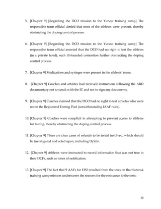  
	
  
	
   20	
  
5. [Chapter 9] [Regarding the DCO mission to the Yunost training camp] The
responsible team official denied that most of the athletes were present, thereby
obstructing the doping control process.
6. [Chapter 9] [Regarding the DCO mission to the Yunost training camp] The
responsible team official asserted that the DCO had no right to test the athletes
(in a private hotel), such ill-founded contention further obstructing the doping
control process.
7. [Chapter 9] Medications and syringes were present in the athletes’ room.
8. [Chapter 9] Coaches and athletes had received instructions following the ARD
documentary not to speak with the IC and not to sign any documents.
9. [Chapter 9] Coaches claimed that the DCO had no right to test athletes who were
not in the Registered Testing Pool (notwithstanding IAAF rules).
10. [Chapter 9] Coaches were complicit in attempting to prevent access to athletes
for testing, thereby obstructing the doping control process.
11. [Chapter 9] There are clear cases of refusals to be tested involved, which should
be investigated and acted upon, including Dyldin.
12. [Chapter 9] Athletes were instructed to record information that was not true in
their DCFs, such as times of notification.
13. [Chapter 9] The fact that 9 AAFs for EPO resulted from the tests on that Saransk
training camp mission underscores the reasons for the resistance to the tests.
 