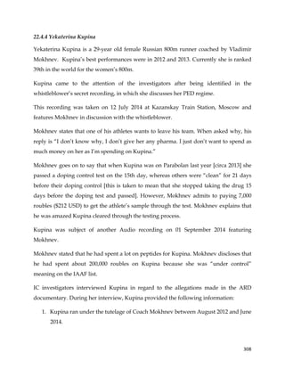  
	
  
	
   308	
  
22.4.4 Yekaterina Kupina
Yekaterina Kupina is a 29-year old female Russian 800m runner coached by Vladimir
Mokhnev. Kupina’s best performances were in 2012 and 2013. Currently she is ranked
39th in the world for the women’s 800m.
Kupina came to the attention of the investigators after being identified in the
whistleblower’s secret recording, in which she discusses her PED regime.
This recording was taken on 12 July 2014 at Kazanskay Train Station, Moscow and
features Mokhnev in discussion with the whistleblower.
Mokhnev states that one of his athletes wants to leave his team. When asked why, his
reply is “I don’t know why, I don’t give her any pharma. I just don’t want to spend as
much money on her as I’m spending on Kupina.”
Mokhnev goes on to say that when Kupina was on Parabolan last year [circa 2013] she
passed a doping control test on the 15th day, whereas others were “clean” for 21 days
before their doping control [this is taken to mean that she stopped taking the drug 15
days before the doping test and passed]. However, Mokhnev admits to paying 7,000
roubles ($212 USD) to get the athlete’s sample through the test. Mokhnev explains that
he was amazed Kupina cleared through the testing process.
Kupina was subject of another Audio recording on 01 September 2014 featuring
Mokhnev.
Mokhnev stated that he had spent a lot on peptides for Kupina. Mokhnev discloses that
he had spent about 200,000 roubles on Kupina because she was “under control”
meaning on the IAAF list.
IC investigators interviewed Kupina in regard to the allegations made in the ARD
documentary. During her interview, Kupina provided the following information:
1. Kupina ran under the tutelage of Coach Mokhnev between August 2012 and June
2014.
 