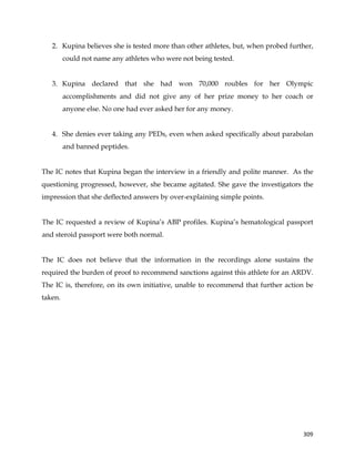  
	
  
	
   309	
  
2. Kupina believes she is tested more than other athletes, but, when probed further,
could not name any athletes who were not being tested.
3. Kupina declared that she had won 70,000 roubles for her Olympic
accomplishments and did not give any of her prize money to her coach or
anyone else. No one had ever asked her for any money.
4. She denies ever taking any PEDs, even when asked specifically about parabolan
and banned peptides.
The IC notes that Kupina began the interview in a friendly and polite manner. As the
questioning progressed, however, she became agitated. She gave the investigators the
impression that she deflected answers by over-explaining simple points.
The IC requested a review of Kupina’s ABP profiles. Kupina’s hematological passport
and steroid passport were both normal.
The IC does not believe that the information in the recordings alone sustains the
required the burden of proof to recommend sanctions against this athlete for an ARDV.
The IC is, therefore, on its own initiative, unable to recommend that further action be
taken.
 