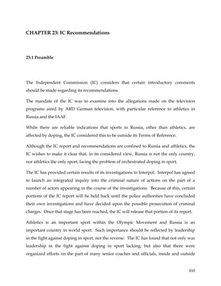  
	
  
	
   310	
  
CHAPTER 23: IC Recommendations
	
  
23.1 Preamble
The Independent Commission (IC) considers that certain introductory comments
should be made regarding its recommendations.
The mandate of the IC was to examine into the allegations made on the television
programs aired by ARD German television, with particular reference to athletics in
Russia and the IAAF.
While there are reliable indications that sports in Russia, other than athletics, are
affected by doping, the IC considered this to be outside its Terms of Reference.
Although the IC report and recommendations are confined to Russia and athletics, the
IC wishes to make it clear that, in its considered view, Russia is not the only country,
nor athletics the only sport, facing the problem of orchestrated doping in sport.
The IC has provided certain results of its investigations to Interpol. Interpol has agreed
to launch an integrated inquiry into the criminal nature of actions on the part of a
number of actors appearing in the course of the investigations. Because of this, certain
portions of the IC report will be held back until the police authorities have concluded
their own investigations and have decided upon the possible prosecution of criminal
charges. Once that stage has been reached, the IC will release that portion of its report.
Athletics is an important sport within the Olympic Movement and Russia is an
important country in world sport. Such importance should be reflected by leadership
in the fight against doping in sport, not the reverse. The IC has found that not only was
leadership in the fight against doping in sport lacking, but also that there were
organized efforts on the part of many senior coaches and officials, inside and outside
 