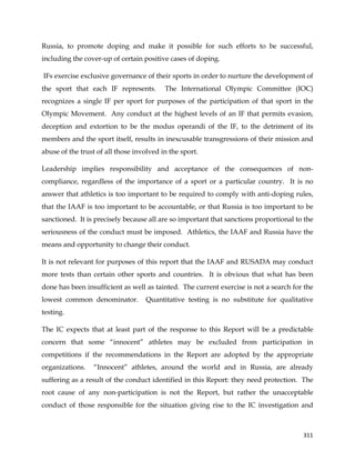  
	
  
	
   311	
  
Russia, to promote doping and make it possible for such efforts to be successful,
including the cover-up of certain positive cases of doping.
IFs exercise exclusive governance of their sports in order to nurture the development of
the sport that each IF represents. The International Olympic Committee (IOC)
recognizes a single IF per sport for purposes of the participation of that sport in the
Olympic Movement. Any conduct at the highest levels of an IF that permits evasion,
deception and extortion to be the modus operandi of the IF, to the detriment of its
members and the sport itself, results in inexcusable transgressions of their mission and
abuse of the trust of all those involved in the sport.
Leadership implies responsibility and acceptance of the consequences of non-
compliance, regardless of the importance of a sport or a particular country. It is no
answer that athletics is too important to be required to comply with anti-doping rules,
that the IAAF is too important to be accountable, or that Russia is too important to be
sanctioned. It is precisely because all are so important that sanctions proportional to the
seriousness of the conduct must be imposed. Athletics, the IAAF and Russia have the
means and opportunity to change their conduct.
It is not relevant for purposes of this report that the IAAF and RUSADA may conduct
more tests than certain other sports and countries. It is obvious that what has been
done has been insufficient as well as tainted. The current exercise is not a search for the
lowest common denominator. Quantitative testing is no substitute for qualitative
testing.
The IC expects that at least part of the response to this Report will be a predictable
concern that some “innocent” athletes may be excluded from participation in
competitions if the recommendations in the Report are adopted by the appropriate
organizations. “Innocent” athletes, around the world and in Russia, are already
suffering as a result of the conduct identified in this Report: they need protection. The
root cause of any non-participation is not the Report, but rather the unacceptable
conduct of those responsible for the situation giving rise to the IC investigation and
 