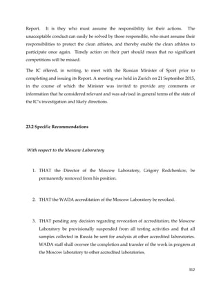  
	
  
	
   312	
  
Report. It is they who must assume the responsibility for their actions. The
unacceptable conduct can easily be solved by those responsible, who must assume their
responsibilities to protect the clean athletes, and thereby enable the clean athletes to
participate once again. Timely action on their part should mean that no significant
competitions will be missed.
The IC offered, in writing, to meet with the Russian Minister of Sport prior to
completing and issuing its Report. A meeting was held in Zurich on 21 September 2015,
in the course of which the Minister was invited to provide any comments or
information that he considered relevant and was advised in general terms of the state of
the IC’s investigation and likely directions.
23.2 Specific Recommendations
With respect to the Moscow Laboratory
1. THAT the Director of the Moscow Laboratory, Grigory Rodchenkov, be
permanently removed from his position.
2. THAT the WADA accreditation of the Moscow Laboratory be revoked.
3. THAT pending any decision regarding revocation of accreditation, the Moscow
Laboratory be provisionally suspended from all testing activities and that all
samples collected in Russia be sent for analysis at other accredited laboratories.
WADA staff shall oversee the completion and transfer of the work in progress at
the Moscow laboratory to other accredited laboratories.
 