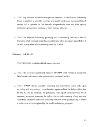 
	
  
	
   313	
  
4. THAT any eventual reaccreditation process in respect of the Moscow Laboratory
focus, in addition to scientific expertise and quality control, on measures that will
ensure that it operates, in fact, entirely independently from any other agency,
institution, government ministry or other outside influence.
5. THAT the Moscow Laboratory promptly and continuously disclose to WADA
the terms of all contracts regarding scientific and other assistance provided to it,
as well as any other information requested by WADA.
With respect to RUSADA
1. THAT RUSADA be declared Code non-compliant.
2. THAT the Code non-compliant status of RUSADA shall remain in effect until
WADA determines otherwise pursuant to a reasoned decision.
3. THAT WADA should consider removing non-compliance status only upon
receiving and approving a comprehensive report on how the failures identified
by the IC will be resolved. In particular, such report should provide for all
necessary measures to ensure the independence and autonomy of any eventual
accredited laboratory in Russia, including sufficient multi-year funding to enable
it to function as contemplated by the world anti-doping program.
 