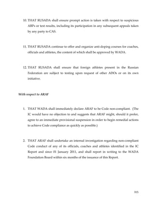  
	
  
	
   315	
  
10. THAT RUSADA shall ensure prompt action is taken with respect to suspicious
ABPs or test results, including its participation in any subsequent appeals taken
by any party to CAS.
11. THAT RUSADA continue to offer and organize anti-doping courses for coaches,
officials and athletes, the content of which shall be approved by WADA.
12. THAT RUSADA shall ensure that foreign athletes present in the Russian
Federation are subject to testing upon request of other ADOs or on its own
initiative.
With respect to ARAF
1. THAT WADA shall immediately declare ARAF to be Code non-compliant. (The
IC would have no objection to and suggests that ARAF might, should it prefer,
agree to an immediate provisional suspension in order to begin remedial actions
to achieve Code compliance as quickly as possible.)
2. THAT ARAF shall undertake an internal investigation regarding non-compliant
Code conduct of any of its officials, coaches and athletes identified in the IC
Report and since 01 January 2011, and shall report in writing to the WADA
Foundation Board within six months of the issuance of this Report.
 