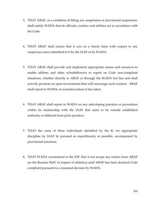  
	
  
	
   316	
  
3. THAT ARAF, as a condition of lifting any suspension or provisional suspension,
shall satisfy WADA that its officials, coaches and athletes act in accordance with
the Code.
4. THAT ARAF shall ensure that it acts on a timely basis with respect to any
suspicious cases submitted to it by the IAAF or by WADA.
5. THAT ARAF shall provide and implement appropriate means and resources to
enable athletes and other whistleblowers to report on Code non-compliant
situations, whether directly to ARAF or through the WADA hot line and shall
actively promote an open environment that will encourage such conduct. ARAF
shall report to WADA on remedial actions it has taken.
6. THAT ARAF shall report to WADA on any anti-doping practices or procedures
within its relationship with the IAAF that seem to be outside established
authority or different from prior practices.
7. THAT the cases of those individuals identified by the IC for appropriate
discipline by IAAF be pursued as expeditiously as possible, accompanied by
provisional sanctions.
8. THAT WADA recommend to the IOC that it not accept any entries from ARAF
(or the Russian NOC in respect of athletics) until ARAF has been declared Code
compliant pursuant to a reasoned decision by WADA.
 