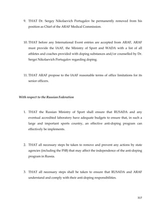  
	
  
	
   317	
  
9. THAT Dr. Sergey Nikolaevich Portugalov be permanently removed from his
position as Chief of the ARAF Medical Commission.
10. THAT before any International Event entries are accepted from ARAF, ARAF
must provide the IAAF, the Ministry of Sport and WADA with a list of all
athletes and coaches provided with doping substances and/or counselled by Dr.
Sergei Nikolaevich Portugalov regarding doping.
11. THAT ARAF propose to the IAAF reasonable terms of office limitations for its
senior officers.
With respect to the Russian Federation
1. THAT the Russian Ministry of Sport shall ensure that RUSADA and any
eventual accredited laboratory have adequate budgets to ensure that, in such a
large and important sports country, an effective anti-doping program can
effectively be implements.
2. THAT all necessary steps be taken to remove and prevent any actions by state
agencies (including the FSB) that may affect the independence of the anti-doping
program in Russia.
3. THAT all necessary steps shall be taken to ensure that RUSADA and ARAF
understand and comply with their anti-doping responsibilities.
 