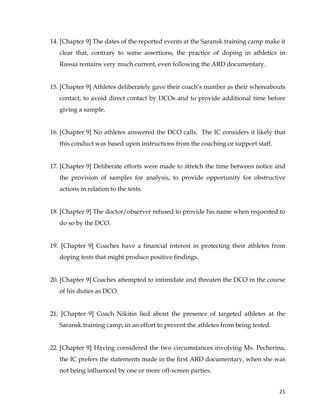  
	
  
	
   21	
  
14. [Chapter 9] The dates of the reported events at the Saransk training camp make it
clear that, contrary to some assertions, the practice of doping in athletics in
Russia remains very much current, even following the ARD documentary.
15. [Chapter 9] Athletes deliberately gave their coach’s number as their whereabouts
contact, to avoid direct contact by DCOs and to provide additional time before
giving a sample.
16. [Chapter 9] No athletes answered the DCO calls. The IC considers it likely that
this conduct was based upon instructions from the coaching or support staff.
17. [Chapter 9] Deliberate efforts were made to stretch the time between notice and
the provision of samples for analysis, to provide opportunity for obstructive
actions in relation to the tests.
18. [Chapter 9] The doctor/observer refused to provide his name when requested to
do so by the DCO.
19. [Chapter 9] Coaches have a financial interest in protecting their athletes from
doping tests that might produce positive findings.
20. [Chapter 9] Coaches attempted to intimidate and threaten the DCO in the course
of his duties as DCO.
21. [Chapter 9] Coach Nikitin lied about the presence of targeted athletes at the
Saransk training camp, in an effort to prevent the athletes from being tested.
22. [Chapter 9] Having considered the two circumstances involving Ms. Pecherina,
the IC prefers the statements made in the first ARD documentary, when she was
not being influenced by one or more off-screen parties.
 