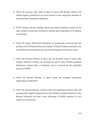  
	
  
	
   318	
  
4. THAT all necessary steps shall be taken to ensure that Russian athletes and
athlete support personnel do not travel abroad to train using false identities to
confound their whereabouts obligations.
5. THAT medical advisors holding official government positions should not be
office holders or otherwise involved in national sport federations or IF medical
commissions.
6. THAT Dr. Sergey Nikolaevich Portugalov be permanently removed from his
position at the All-Russian Research Institute of Physical Culture and Sports and
not employed or participate in any government program involving any sport.
7. THAT the Russian Ministry of Sport take all necessary steps to ensure that
samples collected in Russia can promptly be sent to other WADA-accredited
laboratories without delay or hindrance and to communicate the applicable
process to WADA
8. THAT the Russian Ministry of Sport ensure the complete operational
independence of RUSADA.
9. THAT the Russian Ministry of Sport create and implement processes that will
guarantee the complete independence of any WADA-accredited laboratory in the
Russian Federation and that it take advantage of WADA expertise in such
matters as it may choose.
 