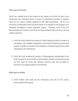  
	
  
	
   320	
  
With respect to the IAAF
	
  
The IC has withheld most of the contents of the chapter on the IAAF in order to not
compromise the continuing efforts in respect of information provided to Interpol.
There are very serious criminal allegations in the ARD documentary. The IC is in
possession of information which has been passed on to Interpol for the purposes of an
integrated investigative activity, Operation Augeas. Therefore, most of the IC’s
Recommendations in respect of the IAAF are being withheld until such time as the full
chapter is released.
1. THAT the IAAF establish the position of Chief Compliance Officer in matters of
anti-doping, with complete independence and sufficient financial and personnel
support to enable it to monitor Code compliance, including target testing, results
management, and whereabouts.
2. THAT the IAAF establish the position of Ombudsperson (independent of the
IAAF, but paid for by the IAAF), to whom athletics athletes and other personnel
can have access for advice and assistance whenever they may be subject to
pressures to use doping substances and methods.
With respect to WADA
1. THAT WADA shall make all the declarations and take all the actions
recommended in this Report.
 