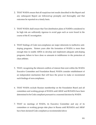  
	
  
	
   321	
  
2. THAT WADA ensure that all suspicious test results described in this Report and
any subsequent Report are followed-up promptly and thoroughly and that
outcomes be reported on a timely basis.
3. THAT WADA shall ensure that Test distribution plans of NADOs considered to
be high risk are sufficiently rigorous to avoid gaps such as were found in the
course of the IC investigation.
4. THAT findings of Code non-compliance are major deterrents to ineffective anti-
doping programs. Sixteen years after the formation of WADA is more than
enough time to enable ADOs to develop and implement adequate anti-doping
programs; failure to have done so amounts to indifference to the protection of
clean athletes.
5. THAT, recognizing the inherent conflicts of interest that exist within the WADA
Executive Committee and Foundation Board, WADA consider establishment of
an independent mechanism that will have the power to make or recommend
such findings of non-compliance.
6. THAT WADA exclude Russian membership on the Foundation Board and all
committees and working groups of WADA until ARAF and RUSADA have been
determined to be Code compliant pursuant to a reasoned decision by WADA
7. THAT no meetings of WADA, its Executive Committee and any of its
committees or working groups take place in Russia until RUSADA and ARAF
have been declared Code compliant as recommended above
 