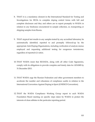  
	
  
	
   322	
  
8. THAT it is a mandatory element in the International Standard for Testing and
Investigations for DCOs to complete doping control forms with full and
complete disclosure and they and others are to report promptly to WADA in
relation to any hindrance encountered in sample collection, or, transporting or
shipping samples from Russia.
9. THAT atypical test results in any samples tested by any accredited laboratory be
automatically identified, reported to and promptly followed-up by the
appropriate Anti-Doping Organisations, including verification of analysis menus
employed and requesting additional testing for exogenous testosterone,
regardless of reported t/e ratios.
10. THAT WADA insist that RUSADA, along with all other Code Signatories,
comply with its obligations to provide complete and timely data for ADAMS by
31 December 2015.
11. THAT WADA urge the Russian Federation and other government members to
accelerate the number and robustness of compliance audits in relation to the
International Convention Against Doping in Sport (UNESCO Convention).
12. THAT the WADA Compliance Working Group report to each WADA
Foundation Board meeting on specific steps taken by WADA to protect the
interests of clean athletes in the particular reporting period.
 