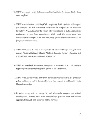  
	
  
	
   323	
  
13. THAT any country with Code non-compliant legislation be declared to be Code
non-compliant.
14. THAT in any situation regarding Code compliance that it considers to be urgent,
(for example, the non-authorized destruction of samples by an accredited
laboratory) WADA be given the power, after consultation, to make a provisional
declaration of non-Code compliance, which shall thereupon come into
immediate effect, subject to the outcome of any appeal that may be taken to CAS
(no preliminary measures).
15. THAT WADA add the names of Grigory Rodchenkov and Sergei Portugalov and
coaches Viktor	
   Mikhailovich Chegin, Vladimir Kazarin, Aleksey Melnikov and
Valdimir Mokhnev, to its Prohibited Advisor List.
16. THAT all accredited laboratories be required to submit to WADA all contracts
regarding services rendered by third parties to the laboratories.
17. THAT WADA develop and implement a whistleblower assistance and protection
policy and train its staff to be careful in how they respond to and handle whistle
blower information.
18. In order to be able to engage in and adequately manage international
investigations, WADA must hire appropriately qualified staff and allocate
appropriate budgets and resources for that purpose.
 