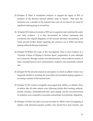  
	
  
	
   22	
  
23. [Chapter 9] There is insufficient evidence to support the figure of 99% of
members of the Russian national athletics team as dopers. That said, Ms.
Pecherina was a member of the national team and can be taken to be aware of
significant doping going on around her.
24. [Chapter 9] Evidence of extensive PED use is supported and confirmed by audio
and video evidence. It is also documented by witness statements that
corroborate the original allegations of the German television documentary and
which provide further details regarding the extensive use of PEDs and blood
doping within the Russian federation.
25. [Chapter 9] Within the scope of this investigation, there is clear evidence of a
“Systemic Culture of Doping in Russian Sport” perpetuated, in part, although
not exclusively, through coaches and administrators, whose collective actions at
times extended beyond mere administrative violations into potentially criminal
acts.
26. [Chapter 9] This network created an atmosphere in which an athlete’s choice was
frequently limited to accepting the prescribed and mandated doping regimen or
not being a member of the national team.
27. [Chapter 9] The coaches wrongfully encouraged their athletes, or athletes chose
to believe that all other nations were following similar illicit training methods,
thereby creating a self-justification that ‘sport doping’ and the non-enforcement
of violations were competitive necessities and perhaps even patriotic obligations.
28. [Chapter 11] There has been cover-up and delay by ARAF in the investigating of
athletes with abnormal passport profiles who should have been banned, and
 