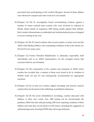  
	
  
	
   23	
  
prevented from participating in the London Olympics. Several of these athletes
were allowed to compete and some went on to win medals.
29. [Chapter 11] The IC investigation found overwhelming evidence against a
number of senior national team coaches who were involved in collusion to
illicitly obtain details of suspicious ABP testing results against their athletes.
Such conduct demonstrates an embedded and institutionalized process designed
to secure winning at any cost.
30. [Chapter 11] The IC found evidence that several coaches at senior level and the
ARAF Chief Medical Officer were committing violations of the Code articles 2.6,
2.8 and 2.9 over many years.
31. [Chapter 11] Former President Balakhnichev is ultimately responsible, both
individually and as an ARAF representative, for the wrongful actions that
occurred while he was President.
32. [Chapter 11] The examination of the conduct and standards of ARAF senior
coaches has revealed that a number of them were found to be in violation of
WADA Code 2.8 and 2.9 and subsequently recommended for appropriate
sanctions.
33. [Chapter 11] For at least two coaches, digital recordings and forensic analysis
confirm their involvement in the trafficking of prohibited substances.
34. [Chapter 11] On the secret whistleblower recordings, coaches discussed with
athletes, in their own words, how ABP testing can be circumvented, the
problems ARAF has had with preventing ABP from capturing violations of their
athletes and what they can do about it in the future, including the suggestion of
administering newly developed PEDs that will escape detection.
 