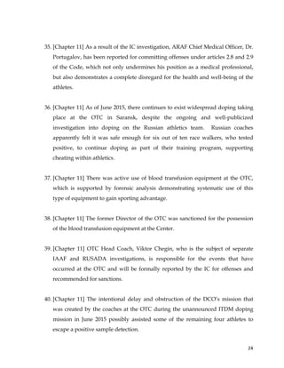 
	
  
	
   24	
  
35. [Chapter 11] As a result of the IC investigation, ARAF Chief Medical Officer, Dr.
Portugalov, has been reported for committing offenses under articles 2.8 and 2.9
of the Code, which not only undermines his position as a medical professional,
but also demonstrates a complete disregard for the health and well-being of the
athletes.
36. [Chapter 11] As of June 2015, there continues to exist widespread doping taking
place at the OTC in Saransk, despite the ongoing and well-publicized
investigation into doping on the Russian athletics team. Russian coaches
apparently felt it was safe enough for six out of ten race walkers, who tested
positive, to continue doping as part of their training program, supporting
cheating within athletics.
37. [Chapter 11] There was active use of blood transfusion equipment at the OTC,
which is supported by forensic analysis demonstrating systematic use of this
type of equipment to gain sporting advantage.
38. [Chapter 11] The former Director of the OTC was sanctioned for the possession
of the blood transfusion equipment at the Center.
39. [Chapter 11] OTC Head Coach, Viktor Chegin, who is the subject of separate
IAAF and RUSADA investigations, is responsible for the events that have
occurred at the OTC and will be formally reported by the IC for offenses and
recommended for sanctions.
40. [Chapter 11] The intentional delay and obstruction of the DCO’s mission that
was created by the coaches at the OTC during the unannounced ITDM doping
mission in June 2015 possibly assisted some of the remaining four athletes to
escape a positive sample detection.
 