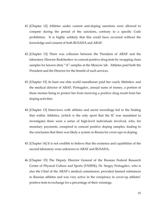  
	
  
	
   25	
  
41. [Chapter 12] Athletes under current anti-doping sanctions were allowed to
compete during the period of the sanctions, contrary to a specific Code
prohibition. It is highly unlikely that this could have occurred without the
knowledge and consent of both RUSADA and ARAF.
42. [Chapter 13] There was collusion between the President of ARAF and the
laboratory Director Rodchenkov to conceal positive drug tests by swapping clean
samples for known dirty “A” samples at the Moscow lab. Athletes paid both the
President and the Director for the benefit of such services.
43. [Chapter 13] At least one elite world marathoner paid her coach, Melinkov and
the medical director of ARAF, Portugalov, annual sums of money, a portion of
those monies being to protect her from receiving a positive drug result from her
doping activities.
44. [Chapter 13] Interviews with athletes and secret recordings led to the finding
that within Athletics, (which is the only sport that the IC was mandated to
investigate) there were a series of high-level individuals involved, who, for
monetary payments, conspired to conceal positive doping samples, leading to
the conclusion that there was likely a system in Russia for cover-ups in doping.
45. [Chapter 14] It is not credible to believe that the existence and capabilities of the
second laboratory were unknown to ARAF and RUSADA.
46. [Chapter 15] The Deputy Director General of the Russian Federal Research
Center of Physical Culture and Sports (VNIIFK), Dr. Sergey Portugalov, who is
also the Chief of the ARAF’s medical commission, provided banned substances
to Russian athletes and was very active in the conspiracy to cover-up athletes’
positive tests in exchange for a percentage of their winnings.
 