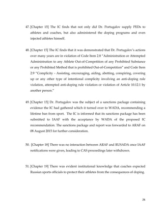  
	
  
	
   26	
  
47. [Chapter 15] The IC finds that not only did Dr. Portugalov supply PEDs to
athletes and coaches, but also administered the doping programs and even
injected athletes himself.
48. [Chapter 15] The IC finds that it was demonstrated that Dr. Portugalov’s actions
over many years are in violation of Code Item 2.8 “Administration or Attempted
Administration to any Athlete Out-of-Competition of any Prohibited Substance
or any Prohibited Method that is prohibited Out-of-Competition” and Code Item
2.9 “Complicity - Assisting, encouraging, aiding, abetting, conspiring, covering
up or any other type of intentional complicity involving an anti-doping rule
violation, attempted anti-doping rule violation or violation of Article 10.12.1 by
another person.”
49. [Chapter 15] Dr. Portugalov was the subject of a sanctions package containing
evidence the IC had gathered which it turned over to WADA, recommending a
lifetime ban from sport. The IC is informed that its sanctions package has been
submitted to IAAF with the acceptance by WADA of the proposed IC
recommendation. The sanctions package and report was forwarded to ARAF on
08 August 2015 for further consideration.
50. [Chapter 18] There was no interaction between ARAF and RUSADA once IAAF
notifications were given, leading to CAS proceedings later withdrawn.
51. [Chapter 19] There was evident institutional knowledge that coaches expected
Russian sports officials to protect their athletes from the consequences of doping.
 
