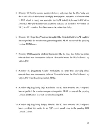  
	
  
	
   29	
  
5. [Chapter 18] For the reasons mentioned above, and given that the IAAF only sent
the ARAF official notification of Sergey Kirdyapkin’s abnormal ABP on October
1, 2012, which is nearly one year after the IAAF initially informed ARAF of his
abnormal ABP (Kirdyapkin was an athlete included on the list of November 18,
2011), the IC considers that there was an excessive time delay.
6. [Chapter 18] [Regarding Vladimir Kanaykin] The IC finds that the IAAF ought to
have expedited the results management report to ARAF because of the pending
London 2012 Games.
7. [Chapter 18] [Regarding Vladimir Kanaykin] The IC finds that following initial
contact there was an excessive delay of 18 months before the IAAF followed up
with ARAF.
8. [Chapter 18] [Regarding Valeriy Borchin]The IC finds that following initial
contact there was an excessive delay of 21 months before the IAAF followed up
with ARAF regarding the potential ADRV.
9. [Chapter 18] [Regarding Olga Kaniskina] The IC finds that the IAAF ought to
have expedited the results management report to ARAF because of the pending
London 2012 Games in which the athlete competed.
10. [Chapter 18] [Regarding Sergey Bakulin] The IC finds that the IAAF ought to
have expedited the matter to an ABP expert panel prior to the pending 2012
London Games.
 