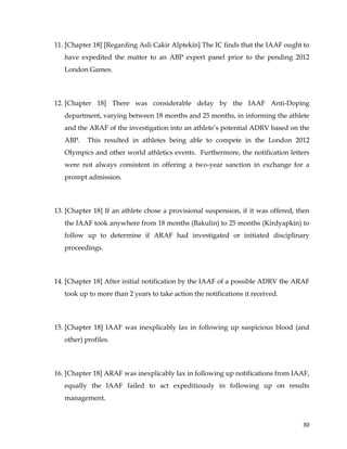  
	
  
	
   30	
  
11. [Chapter 18] [Regarding Asli Cakir Alptekin] The IC finds that the IAAF ought to
have expedited the matter to an ABP expert panel prior to the pending 2012
London Games.
12. [Chapter 18] There was considerable delay by the IAAF Anti-Doping
department, varying between 18 months and 25 months, in informing the athlete
and the ARAF of the investigation into an athlete’s potential ADRV based on the
ABP. This resulted in athletes being able to compete in the London 2012
Olympics and other world athletics events. Furthermore, the notification letters
were not always consistent in offering a two-year sanction in exchange for a
prompt admission.
13. [Chapter 18] If an athlete chose a provisional suspension, if it was offered, then
the IAAF took anywhere from 18 months (Bakulin) to 25 months (Kirdyapkin) to
follow up to determine if ARAF had investigated or initiated disciplinary
proceedings.
14. [Chapter 18] After initial notification by the IAAF of a possible ADRV the ARAF
took up to more than 2 years to take action the notifications it received.
15. [Chapter 18] IAAF was inexplicably lax in following up suspicious blood (and
other) profiles.
16. [Chapter 18] ARAF was inexplicably lax in following up notifications from IAAF,
equally the IAAF failed to act expeditiously in following up on results
management.
 
