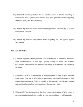  
	
  
	
   31	
  
17. [Chapter 18] The delays by both the IAAF and ARAF led to athletes competing in
the London 2012 Olympics who should have been prevented from competing
(and who were/are later sanctioned).
18. [Chapter 18] There are inconsistencies in the proposed sanctions by IAAF and
the eventual sanctions.
19. [Chapter 18] There are unexplained delays in getting the CAS appeals argued
and decided.
With respect to WADA
1. [Chapter 20] WADA faces pressures from stakeholders to undertake more and
more responsibilities in the fight against doping in sport, but without
concomitant increases in the resources necessary to accomplish the necessary
activities.
2. [Chapter 20] WADA’s coordination of the fight against doping in sport could be
made easier if the use of ADAMS was compulsory and that all providers of data
required pursuant to the Code not capable of direct entries into ADAMS assume
any additional costs of the incorporation of the necessary data.
3. [Chapter 20] Now implementing the third version of the Code, WADA needs to
continue its educational role, but also to insist on compliance by all Signatories.
 