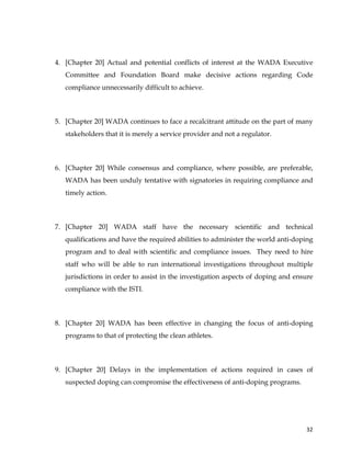  
	
  
	
   32	
  
4. [Chapter 20] Actual and potential conflicts of interest at the WADA Executive
Committee and Foundation Board make decisive actions regarding Code
compliance unnecessarily difficult to achieve.
5. [Chapter 20] WADA continues to face a recalcitrant attitude on the part of many
stakeholders that it is merely a service provider and not a regulator.
6. [Chapter 20] While consensus and compliance, where possible, are preferable,
WADA has been unduly tentative with signatories in requiring compliance and
timely action.
7. [Chapter 20] WADA staff have the necessary scientific and technical
qualifications and have the required abilities to administer the world anti-doping
program and to deal with scientific and compliance issues. They need to hire
staff who will be able to run international investigations throughout multiple
jurisdictions in order to assist in the investigation aspects of doping and ensure
compliance with the ISTI.
8. [Chapter 20] WADA has been effective in changing the focus of anti-doping
programs to that of protecting the clean athletes.
9. [Chapter 20] Delays in the implementation of actions required in cases of
suspected doping can compromise the effectiveness of anti-doping programs.
 