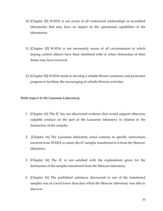  
	
  
	
   33	
  
10. [Chapter 20] WADA is not aware of all contractual relationships at accredited
laboratories that may have an impact on the operational capabilities of the
laboratories.
11. [Chapter 20] WADA is not necessarily aware of all circumstances in which
doping control officers have been interfered with or when obstruction of their
duties may have occurred.
12. [Chapter 20] WADA needs to develop a whistle blower assistance and protection
program to facilitate the encouraging of whistle blowers activities.
With respect to the Lausanne Laboratory
1. [Chapter 16] The IC has not discovered evidence that would support otherwise
culpable conduct on the part of the Lausanne laboratory in relation to the
destruction of the samples.
2. [Chapter 16] The Lausanne laboratory acted contrary to specific instructions
received from WADA to retain the 67 samples transferred to it from the Moscow
laboratory.
3. [Chapter 16] The IC is not satisfied with the explanations given for the
destruction of the samples transferred from the Moscow laboratory.
4. [Chapter 16] The prohibited substance discovered in one of the transferred
samples was at a level lower than that which the Moscow laboratory was able to
discover.
 
