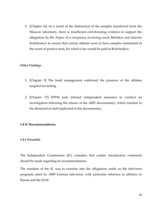  
	
  
	
   34	
  
5. [Chapter 16] As a result of the destruction of the samples transferred from the
Moscow laboratory, there is insufficient corroborating evidence to support the
allegations by Mr. Popov of a conspiracy involving coach Melnikov and director
Rodchenkov to ensure that certain athletes were to have samples substituted in
the event of positive tests, for which a fee would be paid to Rodchenkov.
Other Findings
1. [Chapter 9] The hotel management confirmed the presence of the athletes
targeted for testing.
2. [Chapter 17] IDTM took internal independent measures to conduct an
investigation following the release of the ARD documentary, which resulted in
the dismissal of staff implicated in the documentary.
1.8 IC Recommendations
	
  
1.8.1 Preamble
The Independent Commission (IC) considers that certain introductory comments
should be made regarding its recommendations.
The mandate of the IC was to examine into the allegations made on the television
programs aired by ARD German television, with particular reference to athletics in
Russia and the IAAF.
 