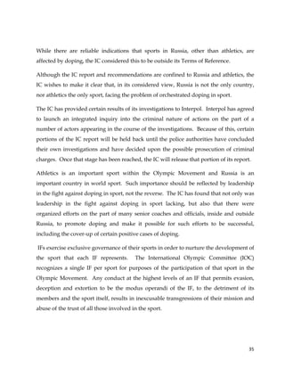 
	
  
	
   35	
  
While there are reliable indications that sports in Russia, other than athletics, are
affected by doping, the IC considered this to be outside its Terms of Reference.
Although the IC report and recommendations are confined to Russia and athletics, the
IC wishes to make it clear that, in its considered view, Russia is not the only country,
nor athletics the only sport, facing the problem of orchestrated doping in sport.
The IC has provided certain results of its investigations to Interpol. Interpol has agreed
to launch an integrated inquiry into the criminal nature of actions on the part of a
number of actors appearing in the course of the investigations. Because of this, certain
portions of the IC report will be held back until the police authorities have concluded
their own investigations and have decided upon the possible prosecution of criminal
charges. Once that stage has been reached, the IC will release that portion of its report.
Athletics is an important sport within the Olympic Movement and Russia is an
important country in world sport. Such importance should be reflected by leadership
in the fight against doping in sport, not the reverse. The IC has found that not only was
leadership in the fight against doping in sport lacking, but also that there were
organized efforts on the part of many senior coaches and officials, inside and outside
Russia, to promote doping and make it possible for such efforts to be successful,
including the cover-up of certain positive cases of doping.
IFs exercise exclusive governance of their sports in order to nurture the development of
the sport that each IF represents. The International Olympic Committee (IOC)
recognizes a single IF per sport for purposes of the participation of that sport in the
Olympic Movement. Any conduct at the highest levels of an IF that permits evasion,
deception and extortion to be the modus operandi of the IF, to the detriment of its
members and the sport itself, results in inexcusable transgressions of their mission and
abuse of the trust of all those involved in the sport.
 