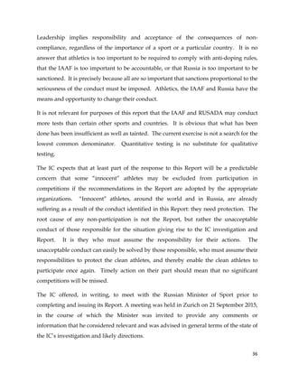  
	
  
	
   36	
  
Leadership implies responsibility and acceptance of the consequences of non-
compliance, regardless of the importance of a sport or a particular country. It is no
answer that athletics is too important to be required to comply with anti-doping rules,
that the IAAF is too important to be accountable, or that Russia is too important to be
sanctioned. It is precisely because all are so important that sanctions proportional to the
seriousness of the conduct must be imposed. Athletics, the IAAF and Russia have the
means and opportunity to change their conduct.
It is not relevant for purposes of this report that the IAAF and RUSADA may conduct
more tests than certain other sports and countries. It is obvious that what has been
done has been insufficient as well as tainted. The current exercise is not a search for the
lowest common denominator. Quantitative testing is no substitute for qualitative
testing.
The IC expects that at least part of the response to this Report will be a predictable
concern that some “innocent” athletes may be excluded from participation in
competitions if the recommendations in the Report are adopted by the appropriate
organizations. “Innocent” athletes, around the world and in Russia, are already
suffering as a result of the conduct identified in this Report: they need protection. The
root cause of any non-participation is not the Report, but rather the unacceptable
conduct of those responsible for the situation giving rise to the IC investigation and
Report. It is they who must assume the responsibility for their actions. The
unacceptable conduct can easily be solved by those responsible, who must assume their
responsibilities to protect the clean athletes, and thereby enable the clean athletes to
participate once again. Timely action on their part should mean that no significant
competitions will be missed.
The IC offered, in writing, to meet with the Russian Minister of Sport prior to
completing and issuing its Report. A meeting was held in Zurich on 21 September 2015,
in the course of which the Minister was invited to provide any comments or
information that he considered relevant and was advised in general terms of the state of
the IC’s investigation and likely directions.
 