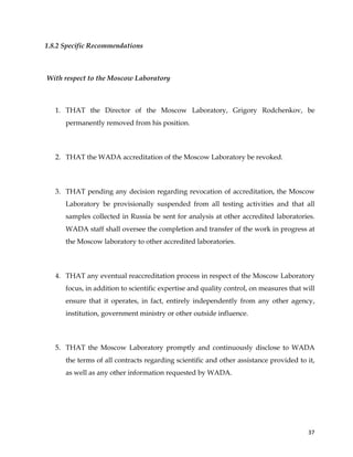  
	
  
	
   37	
  
1.8.2 Specific Recommendations
With respect to the Moscow Laboratory
1. THAT the Director of the Moscow Laboratory, Grigory Rodchenkov, be
permanently removed from his position.
2. THAT the WADA accreditation of the Moscow Laboratory be revoked.
3. THAT pending any decision regarding revocation of accreditation, the Moscow
Laboratory be provisionally suspended from all testing activities and that all
samples collected in Russia be sent for analysis at other accredited laboratories.
WADA staff shall oversee the completion and transfer of the work in progress at
the Moscow laboratory to other accredited laboratories.
4. THAT any eventual reaccreditation process in respect of the Moscow Laboratory
focus, in addition to scientific expertise and quality control, on measures that will
ensure that it operates, in fact, entirely independently from any other agency,
institution, government ministry or other outside influence.
5. THAT the Moscow Laboratory promptly and continuously disclose to WADA
the terms of all contracts regarding scientific and other assistance provided to it,
as well as any other information requested by WADA.
 