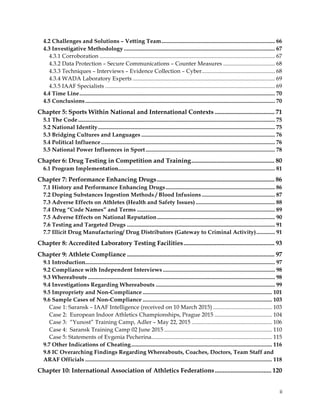  
	
  
	
   ii	
  
4.2 Challenges and Solutions – Vetting Team............................................................................... 66
4.3 Investigative Methodology ......................................................................................................... 67
4.3.1 Corroboration .......................................................................................................................... 67
4.3.2 Data Protection – Secure Communications – Counter Measures .................................... 68
4.3.3 Techniques – Interviews – Evidence Collection – Cyber................................................... 68
4.3.4 WADA Laboratory Experts ................................................................................................... 69
4.3.5 IAAF Specialists ...................................................................................................................... 69
4.4 Time Line........................................................................................................................................ 70
4.5 Conclusions.................................................................................................................................... 70
Chapter 5: Sports Within National and International Contexts ...................................... 71
5.1 The Code......................................................................................................................................... 75
5.2 National Identity........................................................................................................................... 75
5.3 Bridging Cultures and Languages ............................................................................................. 76
5.4 Political Influence......................................................................................................................... 76
5.5 National Power Influences in Sport.......................................................................................... 78
Chapter 6: Drug Testing in Competition and Training..................................................... 80
6.1 Program Implementation............................................................................................................. 81
Chapter 7: Performance Enhancing Drugs........................................................................... 86
7.1 History and Performance Enhancing Drugs............................................................................ 86
7.2 Doping Substances Ingestion Methods / Blood Infusions................................................... 87
7.3 Adverse Effects on Athletes (Health and Safety Issues) ....................................................... 88
7.4 Drug “Code Names” and Terms ................................................................................................ 89
7.5 Adverse Effects on National Reputation.................................................................................. 90
7.6 Testing and Targeted Drugs ....................................................................................................... 91
7.7 Illicit Drug Manufacturing/ Drug Distributors (Gateway to Criminal Activity)............. 91
Chapter 8: Accredited Laboratory Testing Facilities.......................................................... 93
Chapter 9: Athlete Compliance .............................................................................................. 97
9.1 Introduction.................................................................................................................................... 97
9.2 Compliance with Independent Interviews .............................................................................. 98
9.3 Whereabouts .................................................................................................................................. 98
9.4 Investigations Regarding Whereabouts ................................................................................... 99
9.5 Impropriety and Non-Compliance .......................................................................................... 101
9.6 Sample Cases of Non-Compliance .......................................................................................... 103
Case 1: Saransk – IAAF Intelligence (received on 10 March 2015) ......................................... 103
Case 2: European Indoor Athletics Championships, Prague 2015 ........................................ 104
Case 3: “Yunost” Training Camp, Adler – May 22, 2015 ........................................................ 106
Case 4: Saransk Training Camp 02 June 2015 ........................................................................... 110
Case 5: Statements of Evgenia Pecherina.................................................................................... 115
9.7 Other Indications of Cheating.................................................................................................. 116
9.8 IC Overarching Findings Regarding Whereabouts, Coaches, Doctors, Team Staff and
ARAF Officials .................................................................................................................................. 118
Chapter 10: International Association of Athletics Federations.................................... 120
 
