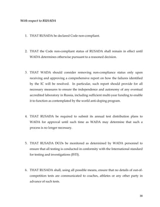  
	
  
	
   38	
  
With respect to RUSADA
1. THAT RUSADA be declared Code non-compliant.
2. THAT the Code non-compliant status of RUSADA shall remain in effect until
WADA determines otherwise pursuant to a reasoned decision.
3. THAT WADA should consider removing non-compliance status only upon
receiving and approving a comprehensive report on how the failures identified
by the IC will be resolved. In particular, such report should provide for all
necessary measures to ensure the independence and autonomy of any eventual
accredited laboratory in Russia, including sufficient multi-year funding to enable
it to function as contemplated by the world anti-doping program.
4. THAT RUSADA be required to submit its annual test distribution plans to
WADA for approval until such time as WADA may determine that such a
process is no longer necessary.
5. THAT RUSADA DCOs be monitored as determined by WADA personnel to
ensure that all testing is conducted in conformity with the International standard
for testing and investigations (ISTI).
6. THAT RUSADA shall, using all possible means, ensure that no details of out-of-
competition tests are communicated to coaches, athletes or any other party in
advance of such tests.
 