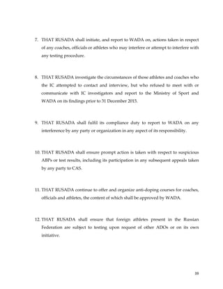  
	
  
	
   39	
  
7. THAT RUSADA shall initiate, and report to WADA on, actions taken in respect
of any coaches, officials or athletes who may interfere or attempt to interfere with
any testing procedure.
8. THAT RUSADA investigate the circumstances of those athletes and coaches who
the IC attempted to contact and interview, but who refused to meet with or
communicate with IC investigators and report to the Ministry of Sport and
WADA on its findings prior to 31 December 2015.
9. THAT RUSADA shall fulfil its compliance duty to report to WADA on any
interference by any party or organization in any aspect of its responsibility.
10. THAT RUSADA shall ensure prompt action is taken with respect to suspicious
ABPs or test results, including its participation in any subsequent appeals taken
by any party to CAS.
11. THAT RUSADA continue to offer and organize anti-doping courses for coaches,
officials and athletes, the content of which shall be approved by WADA.
12. THAT RUSADA shall ensure that foreign athletes present in the Russian
Federation are subject to testing upon request of other ADOs or on its own
initiative.
 