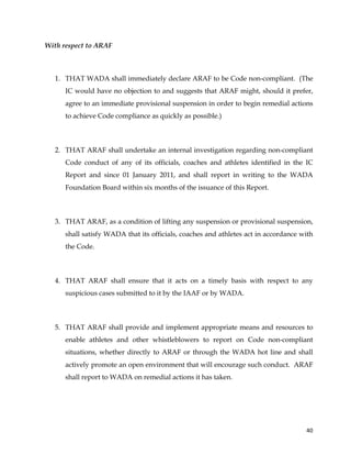  
	
  
	
   40	
  
With respect to ARAF
1. THAT WADA shall immediately declare ARAF to be Code non-compliant. (The
IC would have no objection to and suggests that ARAF might, should it prefer,
agree to an immediate provisional suspension in order to begin remedial actions
to achieve Code compliance as quickly as possible.)
2. THAT ARAF shall undertake an internal investigation regarding non-compliant
Code conduct of any of its officials, coaches and athletes identified in the IC
Report and since 01 January 2011, and shall report in writing to the WADA
Foundation Board within six months of the issuance of this Report.
3. THAT ARAF, as a condition of lifting any suspension or provisional suspension,
shall satisfy WADA that its officials, coaches and athletes act in accordance with
the Code.
4. THAT ARAF shall ensure that it acts on a timely basis with respect to any
suspicious cases submitted to it by the IAAF or by WADA.
5. THAT ARAF shall provide and implement appropriate means and resources to
enable athletes and other whistleblowers to report on Code non-compliant
situations, whether directly to ARAF or through the WADA hot line and shall
actively promote an open environment that will encourage such conduct. ARAF
shall report to WADA on remedial actions it has taken.
 