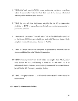  
	
  
	
   41	
  
6. THAT ARAF shall report to WADA on any anti-doping practices or procedures
within its relationship with the IAAF that seem to be outside established
authority or different from prior practices.
7. THAT the cases of those individuals identified by the IC for appropriate
discipline by IAAF be pursued as expeditiously as possible, accompanied by
provisional sanctions.
8. THAT WADA recommend to the IOC that it not accept any entries from ARAF
(or the Russian NOC in respect of athletics) until ARAF has been declared Code
compliant pursuant to a reasoned decision by WADA.
9. THAT Dr. Sergei Nikolaevich Portugalov be permanently removed from his
position as Chief of the ARAF Medical Commission.
10. THAT before any International Event entries are accepted from ARAF, ARAF
must provide the IAAF, the Ministry of Sport and WADA with a list of all
athletes and coaches provided with doping substances and/or counselled by Dr.
Sergei Nikolaevich Portugalov regarding doping.
11. THAT ARAF propose to the IAAF reasonable terms of office limitations for its
senior officers.
With respect to the Russian Federation
 