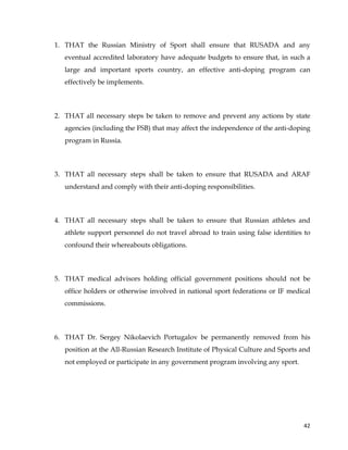  
	
  
	
   42	
  
1. THAT the Russian Ministry of Sport shall ensure that RUSADA and any
eventual accredited laboratory have adequate budgets to ensure that, in such a
large and important sports country, an effective anti-doping program can
effectively be implements.
2. THAT all necessary steps be taken to remove and prevent any actions by state
agencies (including the FSB) that may affect the independence of the anti-doping
program in Russia.
3. THAT all necessary steps shall be taken to ensure that RUSADA and ARAF
understand and comply with their anti-doping responsibilities.
4. THAT all necessary steps shall be taken to ensure that Russian athletes and
athlete support personnel do not travel abroad to train using false identities to
confound their whereabouts obligations.
5. THAT medical advisors holding official government positions should not be
office holders or otherwise involved in national sport federations or IF medical
commissions.
6. THAT Dr. Sergey Nikolaevich Portugalov be permanently removed from his
position at the All-Russian Research Institute of Physical Culture and Sports and
not employed or participate in any government program involving any sport.
 